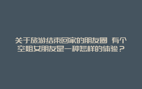 关于旅游结束回家的朋友圈 有个空姐女朋友是一种怎样的体验？