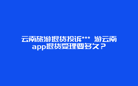 云南旅游退货投诉*** 游云南app退货受理要多久？