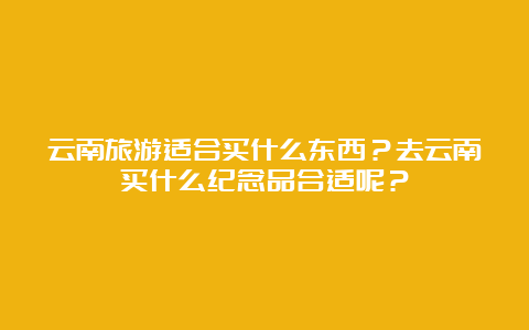 云南旅游适合买什么东西？去云南买什么纪念品合适呢？