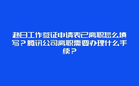 赴日工作签证申请表已离职怎么填写？腾讯公司离职需要办理什么手续？