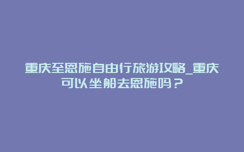 重庆至恩施自由行旅游攻略_重庆可以坐船去恩施吗？