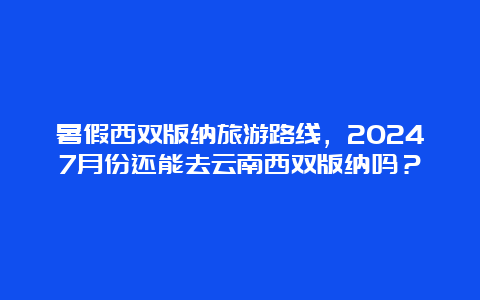 暑假西双版纳旅游路线，20247月份还能去云南西双版纳吗？