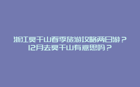 浙江莫干山春季旅游攻略两日游？12月去莫干山有意思吗？