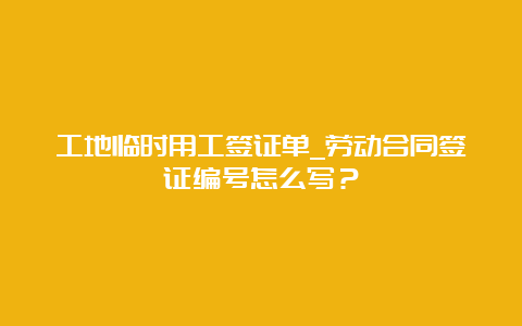 工地临时用工签证单_劳动合同签证编号怎么写？