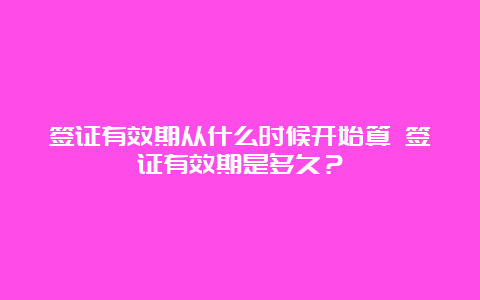 签证有效期从什么时候开始算 签证有效期是多久？