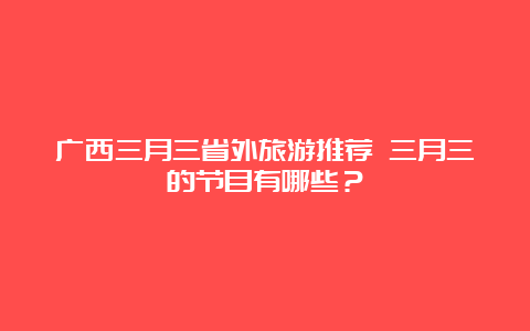 广西三月三省外旅游推荐 三月三的节目有哪些？