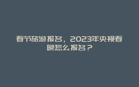 春节旅游报名，2023年央视春晚怎么报名？