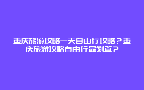 重庆旅游攻略一天自由行攻略？重庆旅游攻略自由行最划算？