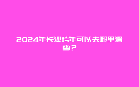 2024年长沙跨年可以去哪里滑雪？