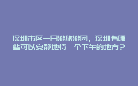 深圳市区一日游旅游团，深圳有哪些可以安静地待一个下午的地方？