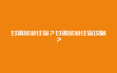 甘肃旅游住宿？甘肃旅游住宿攻略？