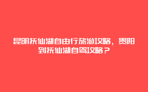 昆明抚仙湖自由行旅游攻略，贵阳到抚仙湖自驾攻略？