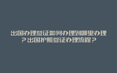 出国办理签证如何办理到哪里办理？出国护照签证办理流程？