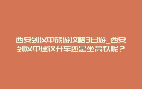 西安到汉中旅游攻略3日游_西安到汉中建议开车还是坐高铁呢？