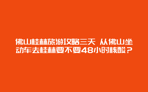 佛山桂林旅游攻略三天 从佛山坐动车去桂林要不要48小时核酸？