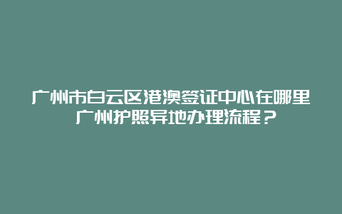 广州市白云区港澳签证中心在哪里 广州护照异地办理流程？