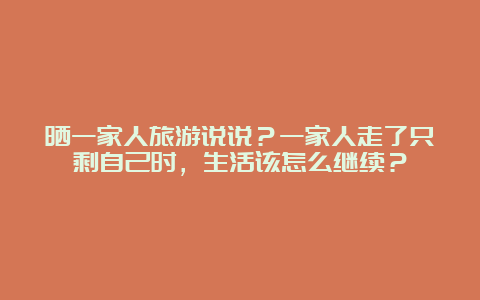 晒一家人旅游说说？一家人走了只剩自己时，生活该怎么继续？