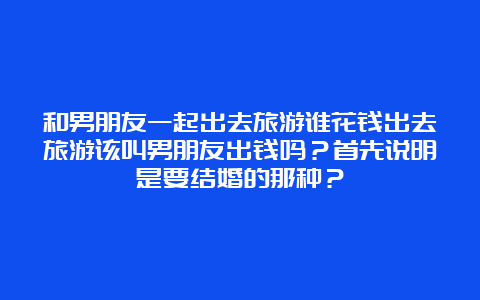 和男朋友一起出去旅游谁花钱出去旅游该叫男朋友出钱吗？首先说明是要结婚的那种？