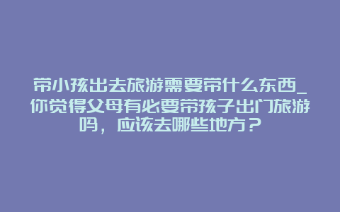 带小孩出去旅游需要带什么东西_你觉得父母有必要带孩子出门旅游吗，应该去哪些地方？