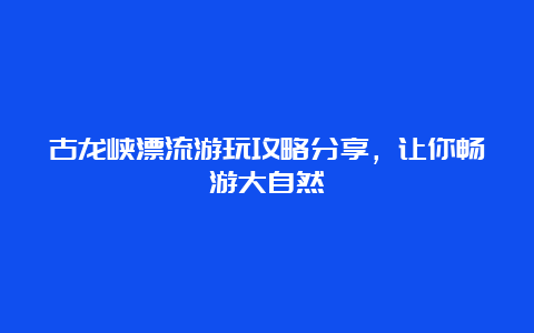 古龙峡漂流游玩攻略分享，让你畅游大自然