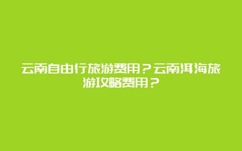 云南自由行旅游费用？云南洱海旅游攻略费用？