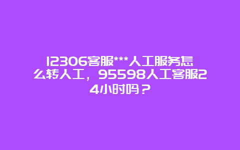 12306客服***人工服务怎么转人工，95598人工客服24小时吗？