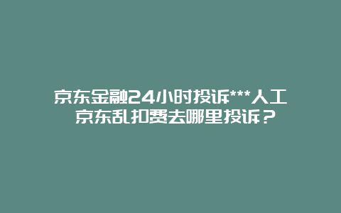 京东金融24小时投诉***人工 京东乱扣费去哪里投诉？