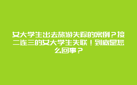 女大学生出去旅游失踪的案例？接二连三的女大学生失联！到底是怎么回事？