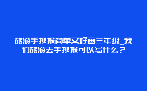 旅游手抄报简单又好画三年级_我们旅游去手抄报可以写什么？