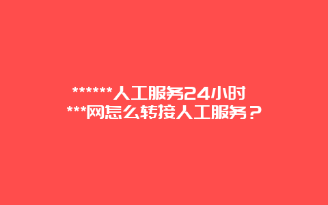 ******人工服务24小时 ***网怎么转接人工服务？