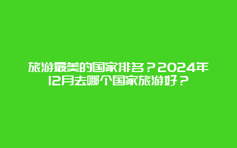 旅游最美的国家排名？2024年12月去哪个国家旅游好？