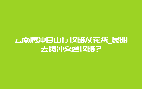 云南腾冲自由行攻略及花费_昆明去腾冲交通攻略？