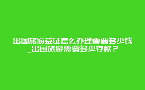 出国旅游签证怎么办理需要多少钱_出国旅游需要多少存款？