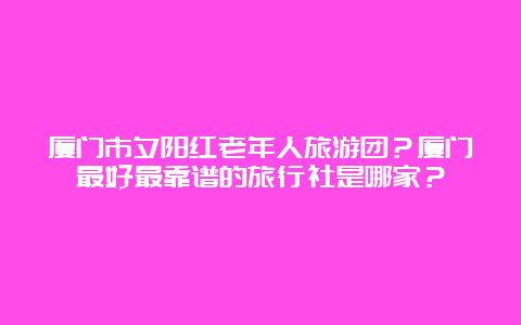 厦门市夕阳红老年人旅游团？厦门最好最靠谱的旅行社是哪家？