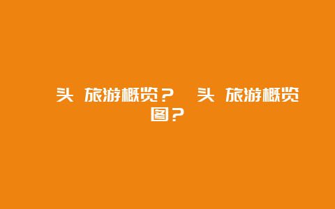 汕头 旅游概览？汕头 旅游概览图？