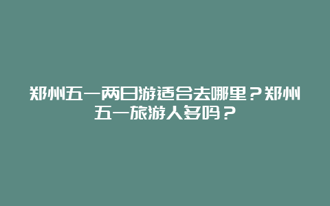 郑州五一两日游适合去哪里？郑州五一旅游人多吗？