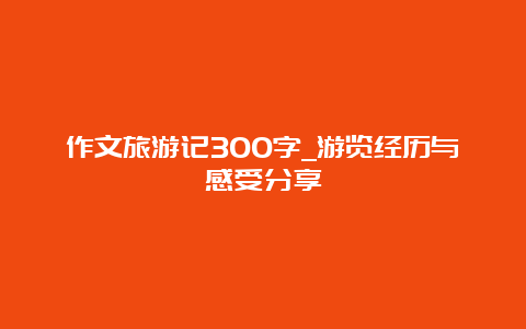 作文旅游记300字_游览经历与感受分享