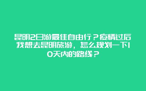 昆明2日游最佳自由行？疫情过后我想去昆明旅游，怎么规划一下10天内的路线？