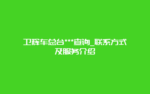 卫辉车总台***查询_联系方式及服务介绍