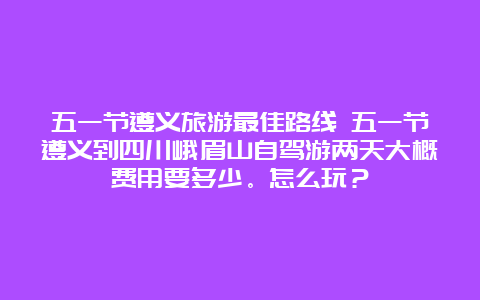 五一节遵义旅游最佳路线 五一节遵义到四川峨眉山自驾游两天大概费用要多少。怎么玩？