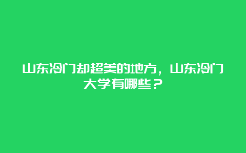 山东冷门却超美的地方，山东冷门大学有哪些？