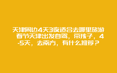 天津周边4天3夜适合去哪里旅游 春节天津出发自驾，带孩子，4-5天，去南方，有什么推荐？