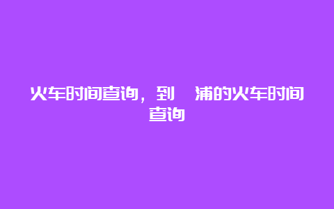 火车时间查询，到溆浦的火车时间查询