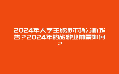 2024年大学生旅游市场分析报告？2024年的旅游业前景如何？