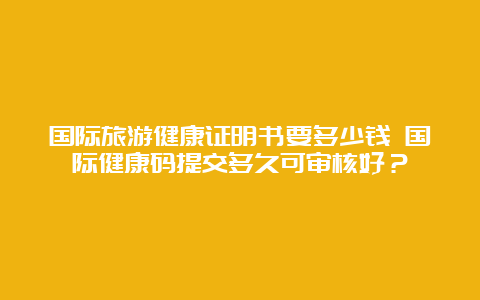 国际旅游健康证明书要多少钱 国际健康码提交多久可审核好？