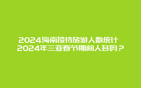 2024海南接待旅游人数统计 2024年三亚春节期间人多吗？