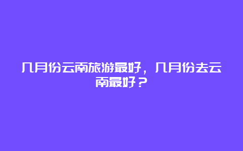 几月份云南旅游最好，几月份去云南最好？