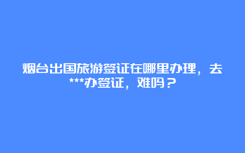 烟台出国旅游签证在哪里办理，去***办签证，难吗？