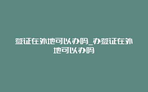 签证在外地可以办吗_办签证在外地可以办吗