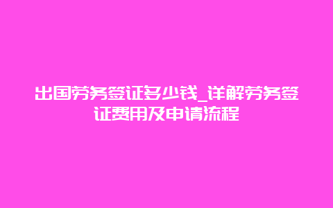 出国劳务签证多少钱_详解劳务签证费用及申请流程